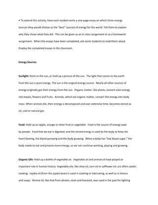 • To extend this activity, have each student write a one-page essay on which three energy

sources they would choose as the “best” sources of energy for the world. Tell them to explain

why they chose what they did. This can be given as an in-class assignment or as a homework

assignment. When the essays have been completed, ask some students to read theirs aloud.

Display the completed essays in the classroom.



Energy Sources



Sunlight: Point to the sun, or hold up a picture of the sun. The light that comes to the earth

from the sun is pure energy. The sun is the original energy source. Nearly all other sources of

energy originally got their energy from the sun. Organic matter, like plants, convert solar energy

into leaves, flowers and fruits. Animals, which eat organic matter, convert the energy into body

mass. When animals die, their energy is decomposed and over extensive time, becomes stored as

oil, coal or natural gas.



Food: Hold up an apple, orange or other fruit or vegetable. Food is the source of energy used

by people. Food that we eat is digested, and the stored energy is used by the body to keep the

heart beating, the blood pumping and the body growing. When a body has “low blood sugar,” the

body needs to eat and process more energy, so we can continue working, playing and growing.



Organic Oils: Hold up a bottle of vegetable oil. Vegetable oil and animal oil have played an

important role in human history. Vegetable oils, like olive oil, corn oil or safflower oil, are often usedin

cooking. Jojoba oil (from the jojoba bean) is used in cooking or lubricating, as well as in lotions

and soaps. Animal oil, like that from whales, seals and livestock, was used in the past for lighting
 