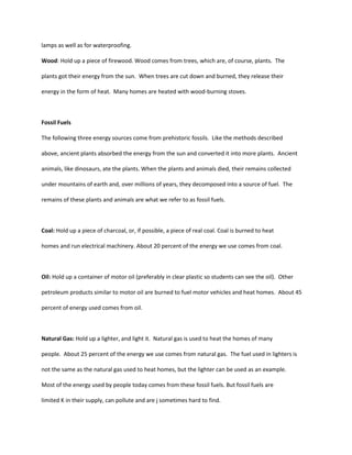 lamps as well as for waterproofing.

Wood: Hold up a piece of firewood. Wood comes from trees, which are, of course, plants. The

plants got their energy from the sun. When trees are cut down and burned, they release their

energy in the form of heat. Many homes are heated with wood-burning stoves.



Fossil Fuels

The following three energy sources come from prehistoric fossils. Like the methods described

above, ancient plants absorbed the energy from the sun and converted it into more plants. Ancient

animals, like dinosaurs, ate the plants. When the plants and animals died, their remains collected

under mountains of earth and, over millions of years, they decomposed into a source of fuel. The

remains of these plants and animals are what we refer to as fossil fuels.



Coal: Hold up a piece of charcoal, or, if possible, a piece of real coal. Coal is burned to heat

homes and run electrical machinery. About 20 percent of the energy we use comes from coal.



Oil: Hold up a container of motor oil (preferably in clear plastic so students can see the oil). Other

petroleum products similar to motor oil are burned to fuel motor vehicles and heat homes. About 45

percent of energy used comes from oil.



Natural Gas: Hold up a lighter, and light it. Natural gas is used to heat the homes of many

people. About 25 percent of the energy we use comes from natural gas. The fuel used in lighters is

not the same as the natural gas used to heat homes, but the lighter can be used as an example.

Most of the energy used by people today comes from these fossil fuels. But fossil fuels are

limited K in their supply, can pollute and are j sometimes hard to find.
 