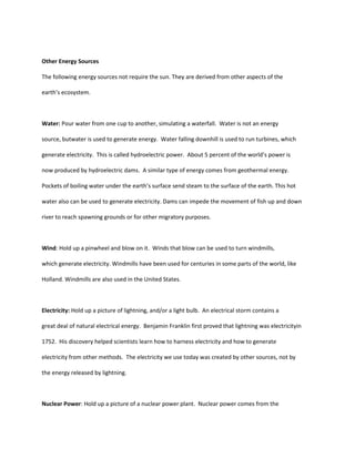 Other Energy Sources

The following energy sources not require the sun. They are derived from other aspects of the

earth’s ecosystem.



Water: Pour water from one cup to another, simulating a waterfall. Water is not an energy

source, butwater is used to generate energy. Water falling downhill is used to run turbines, which

generate electricity. This is called hydroelectric power. About 5 percent of the world’s power is

now produced by hydroelectric dams. A similar type of energy comes from geothermal energy.

Pockets of boiling water under the earth’s surface send steam to the surface of the earth. This hot

water also can be used to generate electricity. Dams can impede the movement of fish up and down

river to reach spawning grounds or for other migratory purposes.



Wind: Hold up a pinwheel and blow on it. Winds that blow can be used to turn windmills,

which generate electricity. Windmills have been used for centuries in some parts of the world, like

Holland. Windmills are also used in the United States.



Electricity: Hold up a picture of lightning, and/or a light bulb. An electrical storm contains a

great deal of natural electrical energy. Benjamin Franklin first proved that lightning was electricityin

1752. His discovery helped scientists learn how to harness electricity and how to generate

electricity from other methods. The electricity we use today was created by other sources, not by

the energy released by lightning.



Nuclear Power: Hold up a picture of a nuclear power plant. Nuclear power comes from the
 