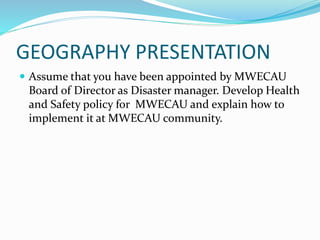 GEOGRAPHY PRESENTATION
 Assume that you have been appointed by MWECAU
Board of Director as Disaster manager. Develop Health
and Safety policy for MWECAU and explain how to
implement it at MWECAU community.
 