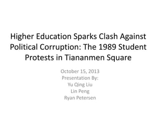 Higher Education Sparks Clash Against
Political Corruption: The 1989 Student
Protests in Tiananmen Square
October 15, 2013
Presentation By:
Yu Qing Liu
Lin Peng
Ryan Petersen

 
