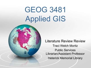 GEOG 3481
Applied GIS

     Literature Review Review
          Traci Welch Moritz
            Public Services
     Librarian/Assistant Professor
       Heterick Memorial Library
 