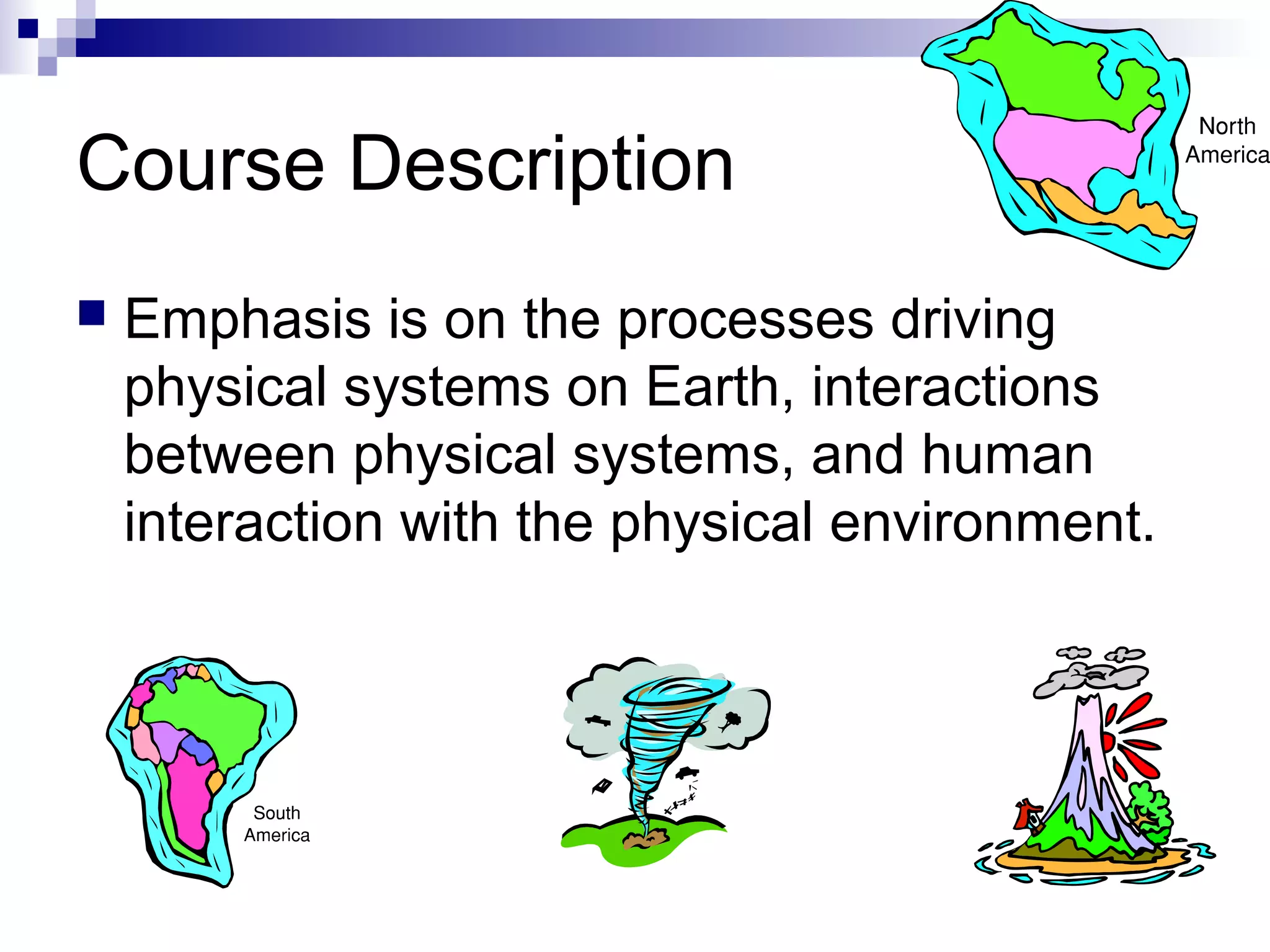 Course Description


Emphasis is on the processes driving
physical systems on Earth, interactions
between physical systems, and human
interaction with the physical environment.

 