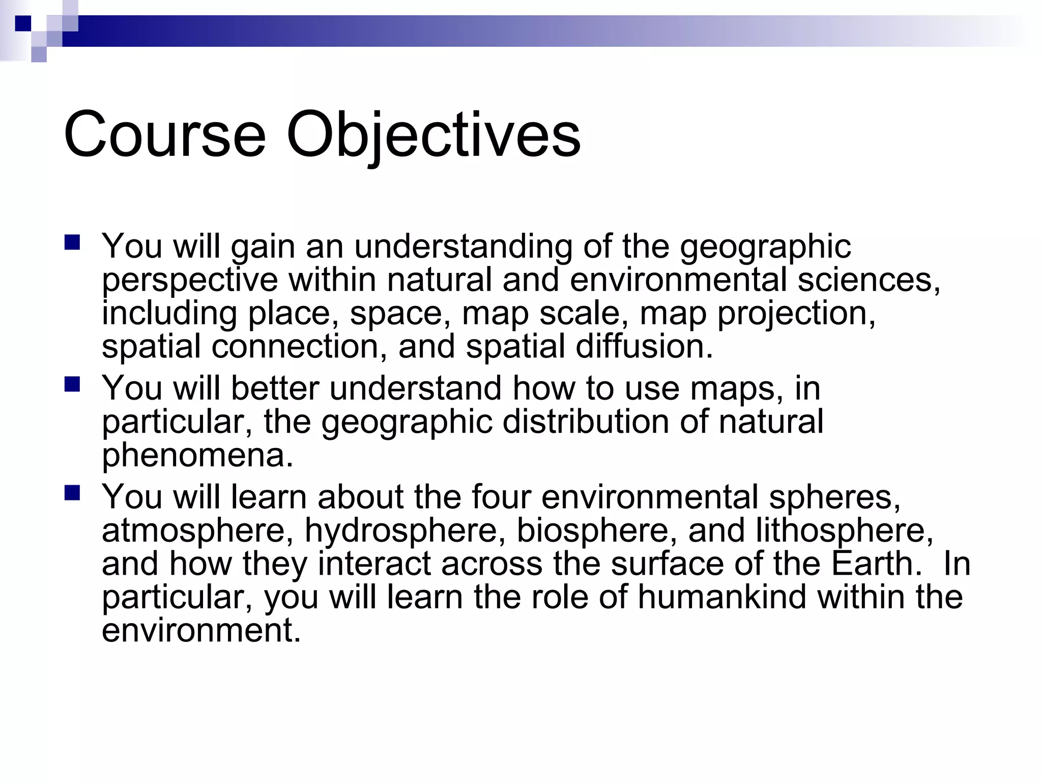 Course Objectives






You will gain an understanding of the geographic
perspective within natural and environmental sciences,
including place, space, map scale, map projection,
spatial connection, and spatial diffusion.
You will better understand how to use maps, in
particular, the geographic distribution of natural
phenomena.
You will learn about the four environmental spheres,
atmosphere, hydrosphere, biosphere, and lithosphere,
and how they interact across the surface of the Earth. In
particular, you will learn the role of humankind within the
environment.

 
