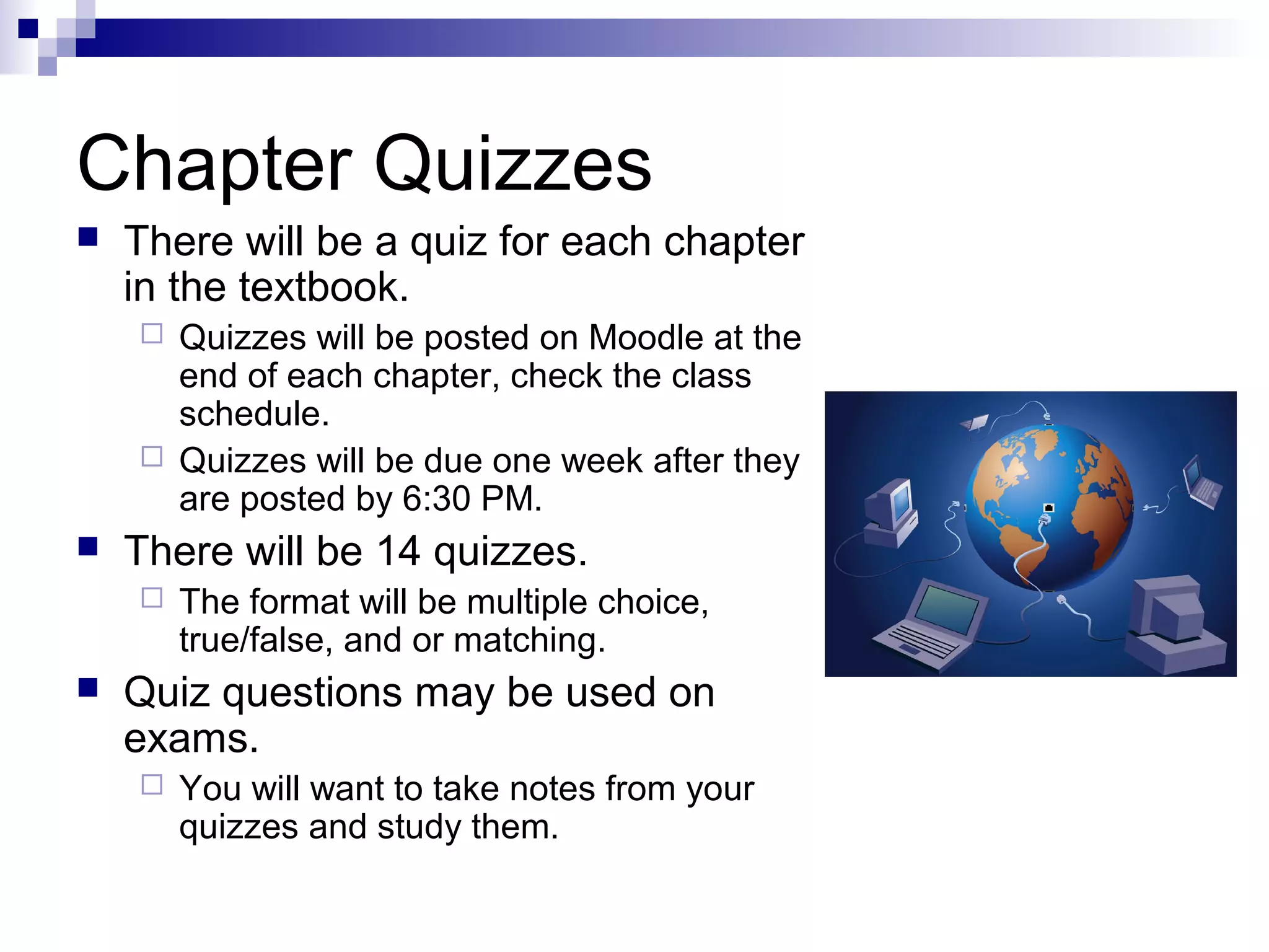 Chapter Quizzes


There will be a quiz for each chapter
in the textbook.






There will be 14 quizzes.




Quizzes will be posted on Moodle at the
end of each chapter, check the class
schedule.
Quizzes will be due one week after they
are posted by 6:30 PM.
The format will be multiple choice,
true/false, and or matching.

Quiz questions may be used on
exams.


You will want to take notes from your
quizzes and study them.

 