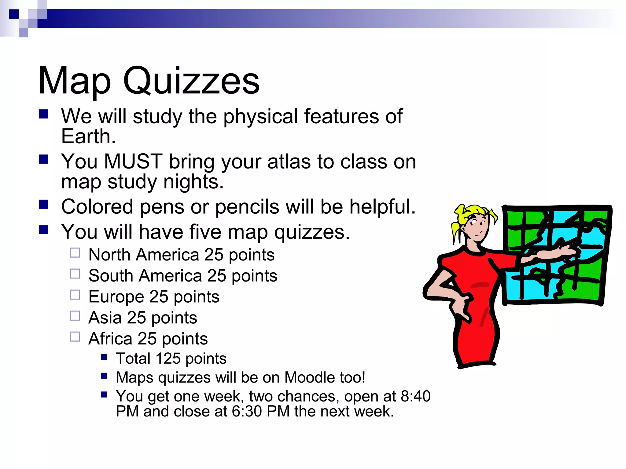 Map Quizzes





We will study the physical features of
Earth.
You MUST bring your atlas to class on
map study nights.
Colored pens or pencils will be helpful.
You will have five map quizzes.






North America 25 points
South America 25 points
Europe 25 points
Asia 25 points
Africa 25 points




Total 125 points
Maps quizzes will be on Moodle too!
You get one week, two chances, open at 8:40
PM and close at 6:30 PM the next week.

 