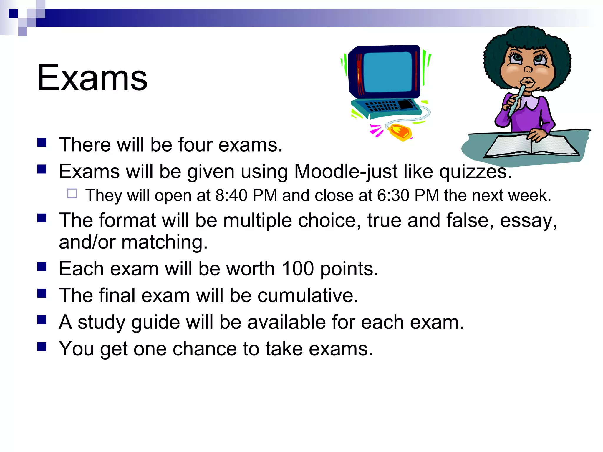 Exams



There will be four exams.
Exams will be given using Moodle-just like quizzes.








They will open at 8:40 PM and close at 6:30 PM the next week.

The format will be multiple choice, true and false, essay,
and/or matching.
Each exam will be worth 100 points.
The final exam will be cumulative.
A study guide will be available for each exam.
You get one chance to take exams.

 