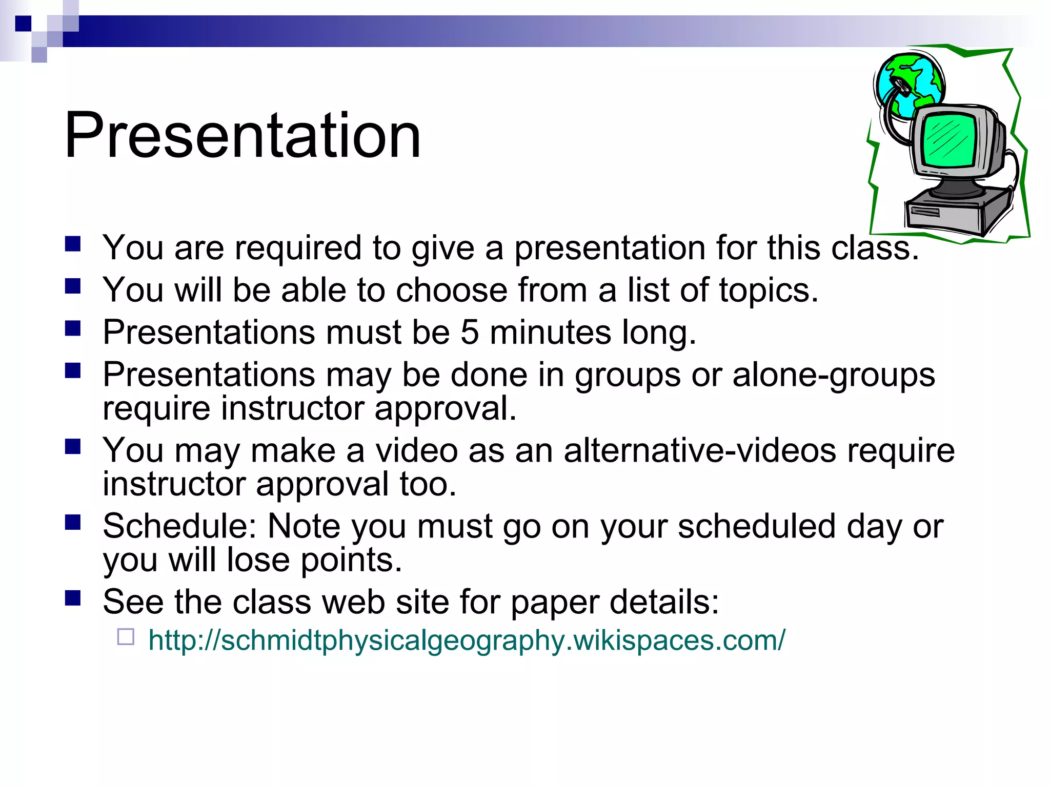 Presentation








You are required to give a presentation for this class.
You will be able to choose from a list of topics.
Presentations must be 5 minutes long.
Presentations may be done in groups or alone-groups
require instructor approval.
You may make a video as an alternative-videos require
instructor approval too.
Schedule: Note you must go on your scheduled day or
you will lose points.
See the class web site for paper details:


http://schmidtphysicalgeography.wikispaces.com/

 