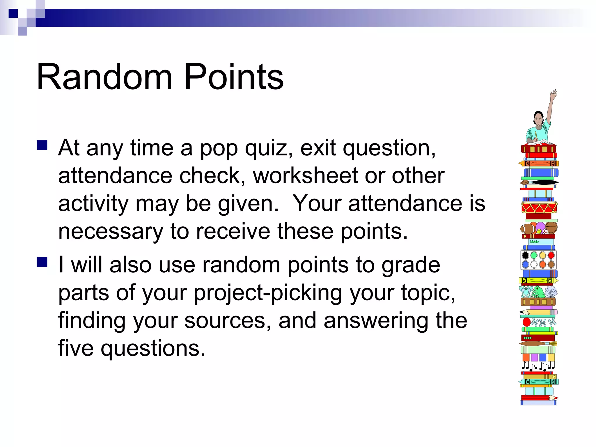 Random Points




At any time a pop quiz, exit question,
attendance check, worksheet or other
activity may be given. Your attendance is
necessary to receive these points.
I will also use random points to grade
parts of your project-picking your topic,
finding your sources, and answering the
five questions.

 