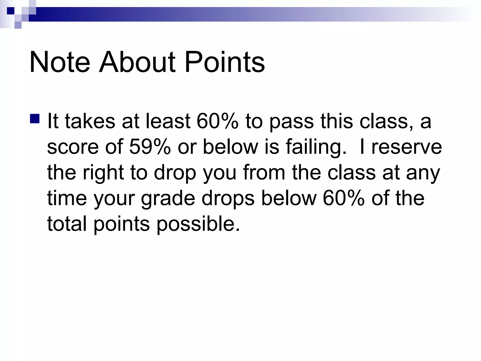 Note About Points


It takes at least 60% to pass this class, a
score of 59% or below is failing. I reserve
the right to drop you from the class at any
time your grade drops below 60% of the
total points possible.

 