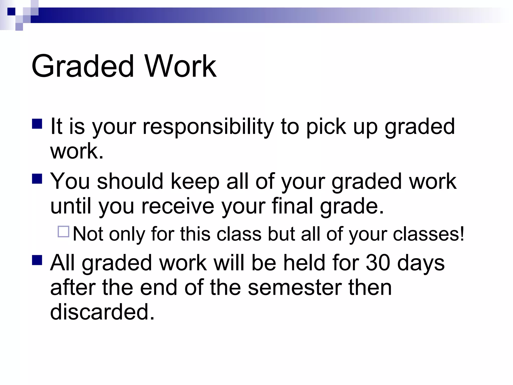 Graded Work
It is your responsibility to pick up graded
work.
 You should keep all of your graded work
until you receive your final grade.


 Not



only for this class but all of your classes!

All graded work will be held for 30 days
after the end of the semester then
discarded.

 