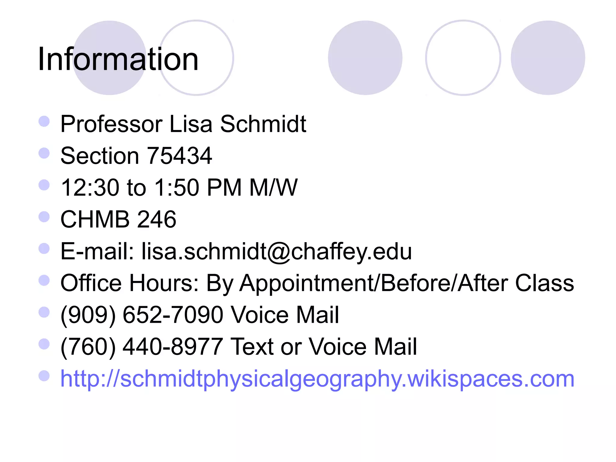 Information
 Professor

Lisa Schmidt
 Section 75434
 12:30 to 1:50 PM M/W
 CHMB 246
 E-mail: lisa.schmidt@chaffey.edu
 Office Hours: By Appointment/Before/After Class
 (909) 652-7090 Voice Mail
 (760) 440-8977 Text or Voice Mail
 http://schmidtphysicalgeography.wikispaces.com

 