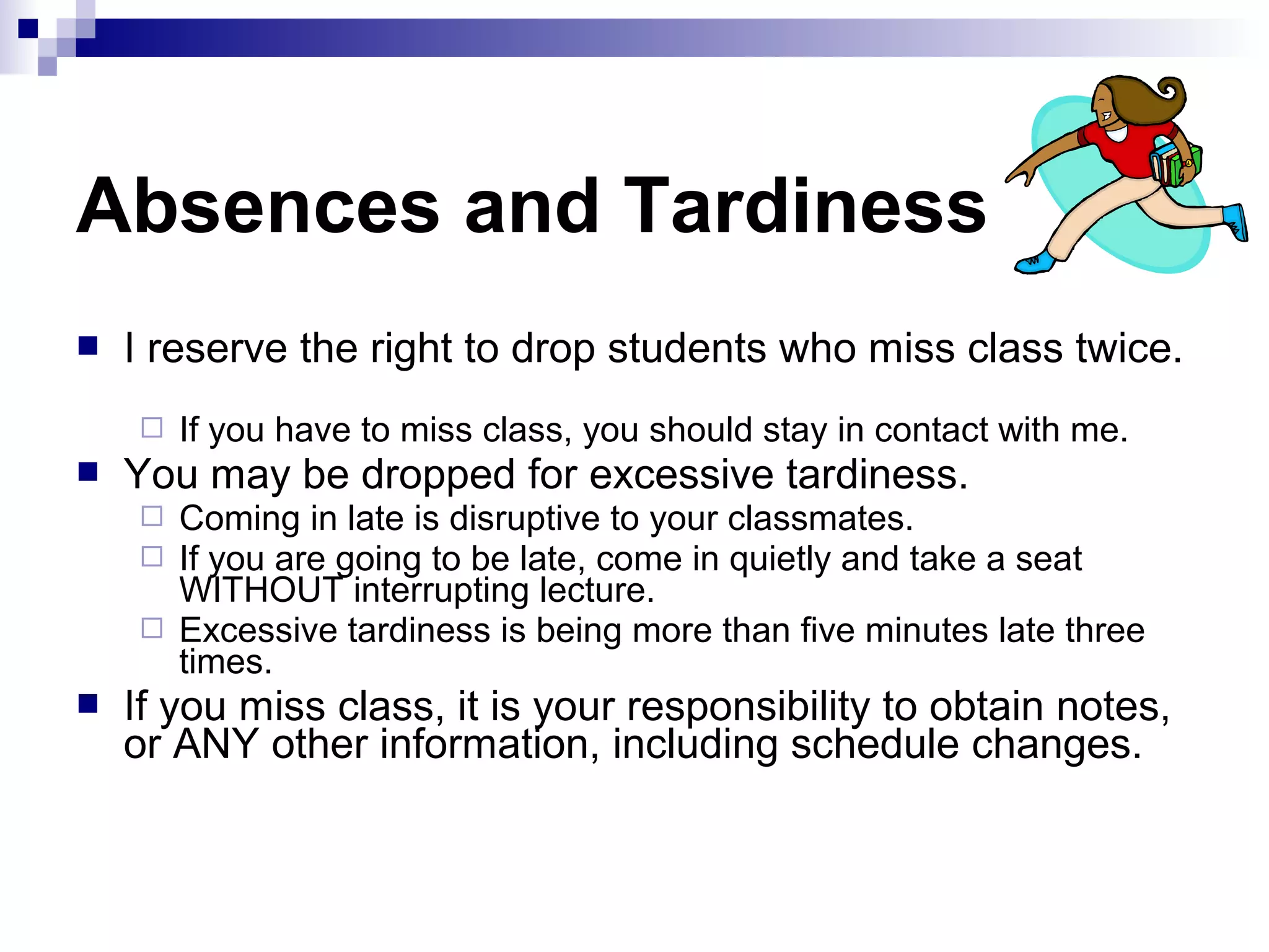 Absences and Tardiness


I reserve the right to drop students who miss class twice.




You may be dropped for excessive tardiness.






If you have to miss class, you should stay in contact with me.
Coming in late is disruptive to your classmates.
If you are going to be late, come in quietly and take a seat
WITHOUT interrupting lecture.
Excessive tardiness is being more than five minutes late three
times.

If you miss class, it is your responsibility to obtain notes,
or ANY other information, including schedule changes.

 