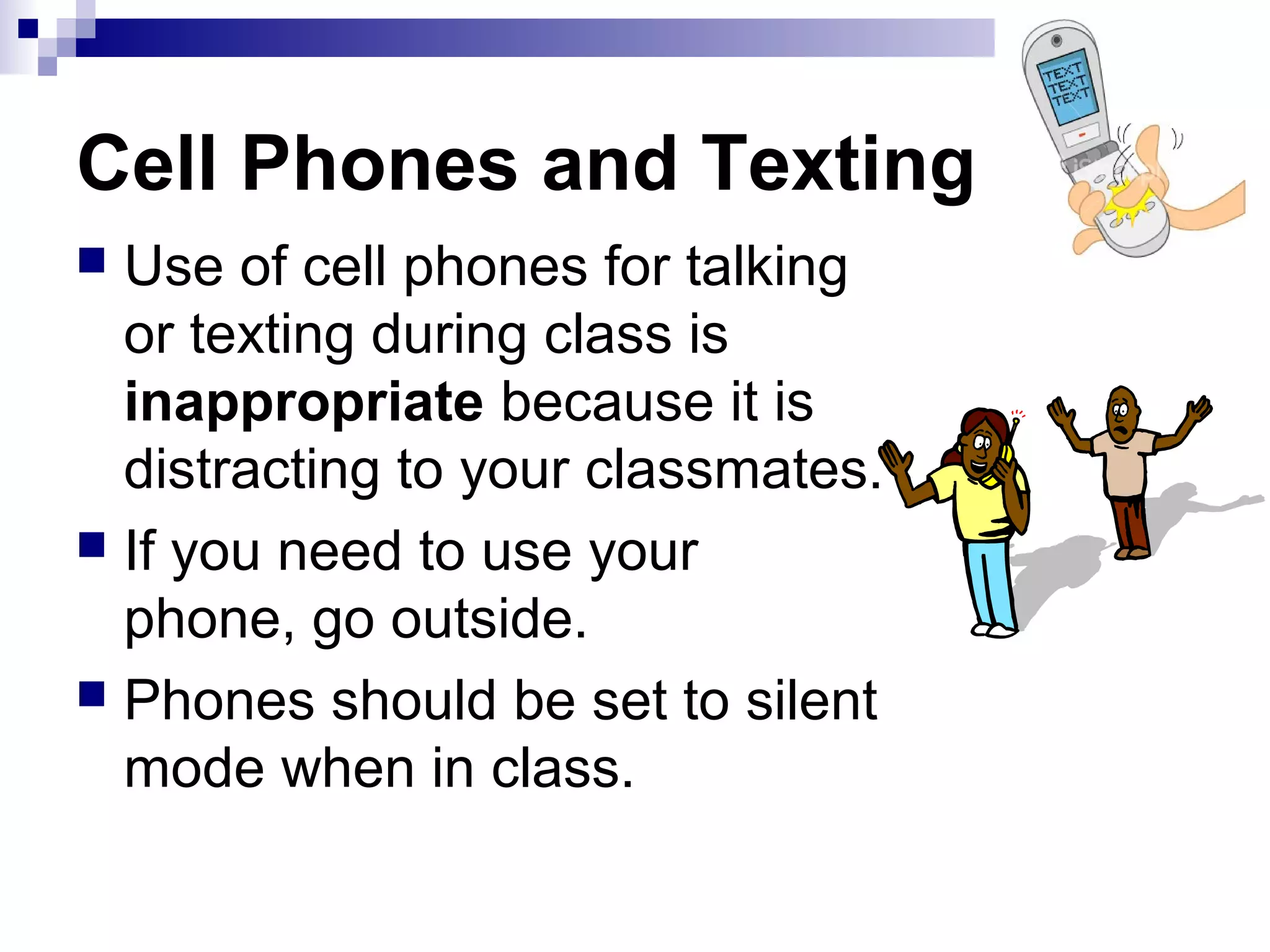 Cell Phones and Texting
Use of cell phones for talking
or texting during class is
inappropriate because it is
distracting to your classmates.
 If you need to use your
phone, go outside.
 Phones should be set to silent
mode when in class.


 