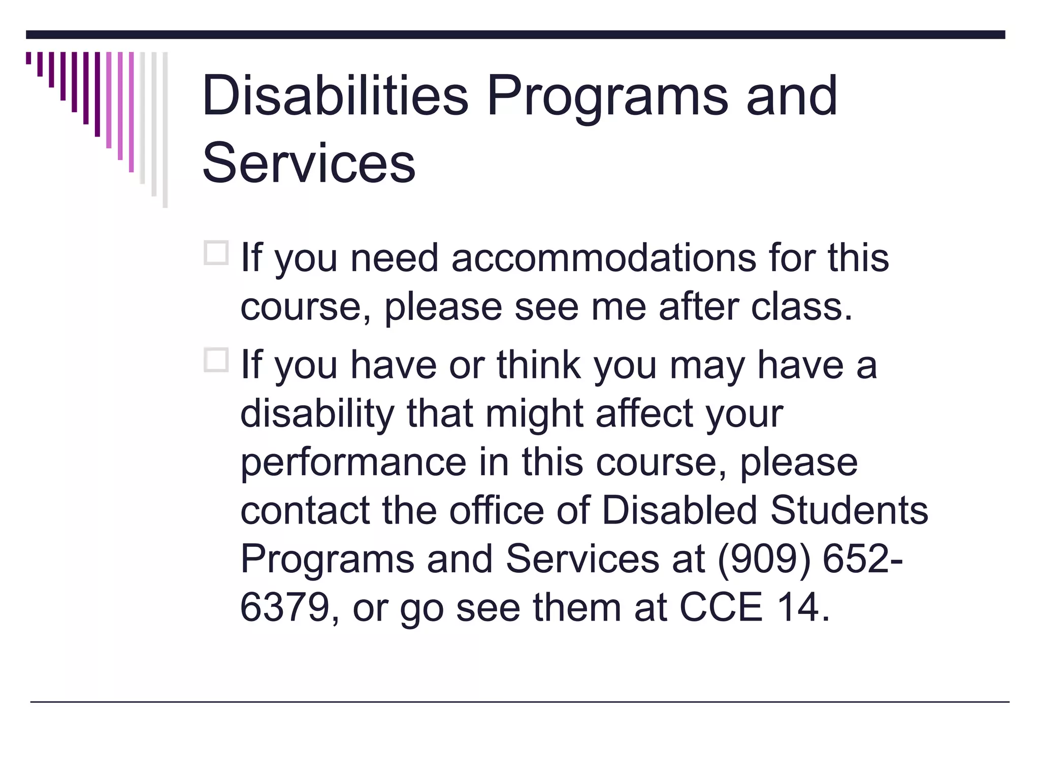 Disabilities Programs and
Services
 If you need accommodations for this

course, please see me after class.
 If you have or think you may have a
disability that might affect your
performance in this course, please
contact the office of Disabled Students
Programs and Services at (909) 6526379, or go see them at CCE 14.

 