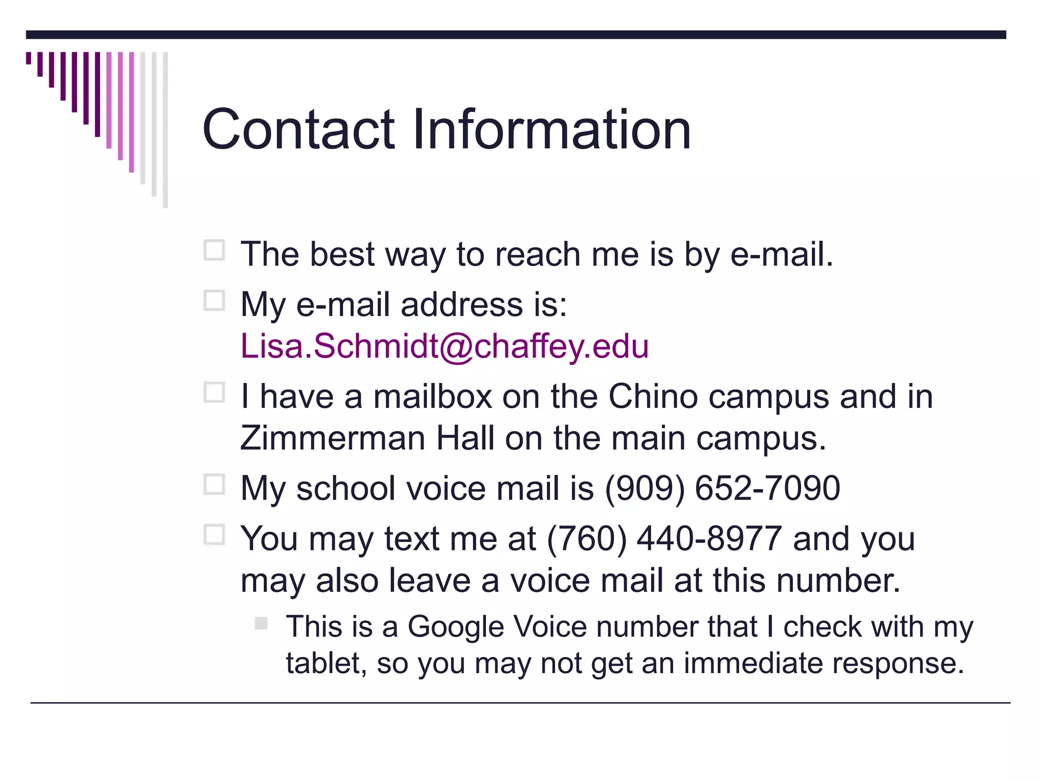 Contact Information
 The best way to reach me is by e-mail.
 My e-mail address is:

Lisa.Schmidt@chaffey.edu
 I have a mailbox on the Chino campus and in
Zimmerman Hall on the main campus.
 My school voice mail is (909) 652-7090
 You may text me at (760) 440-8977 and you
may also leave a voice mail at this number.


This is a Google Voice number that I check with my
tablet, so you may not get an immediate response.

 