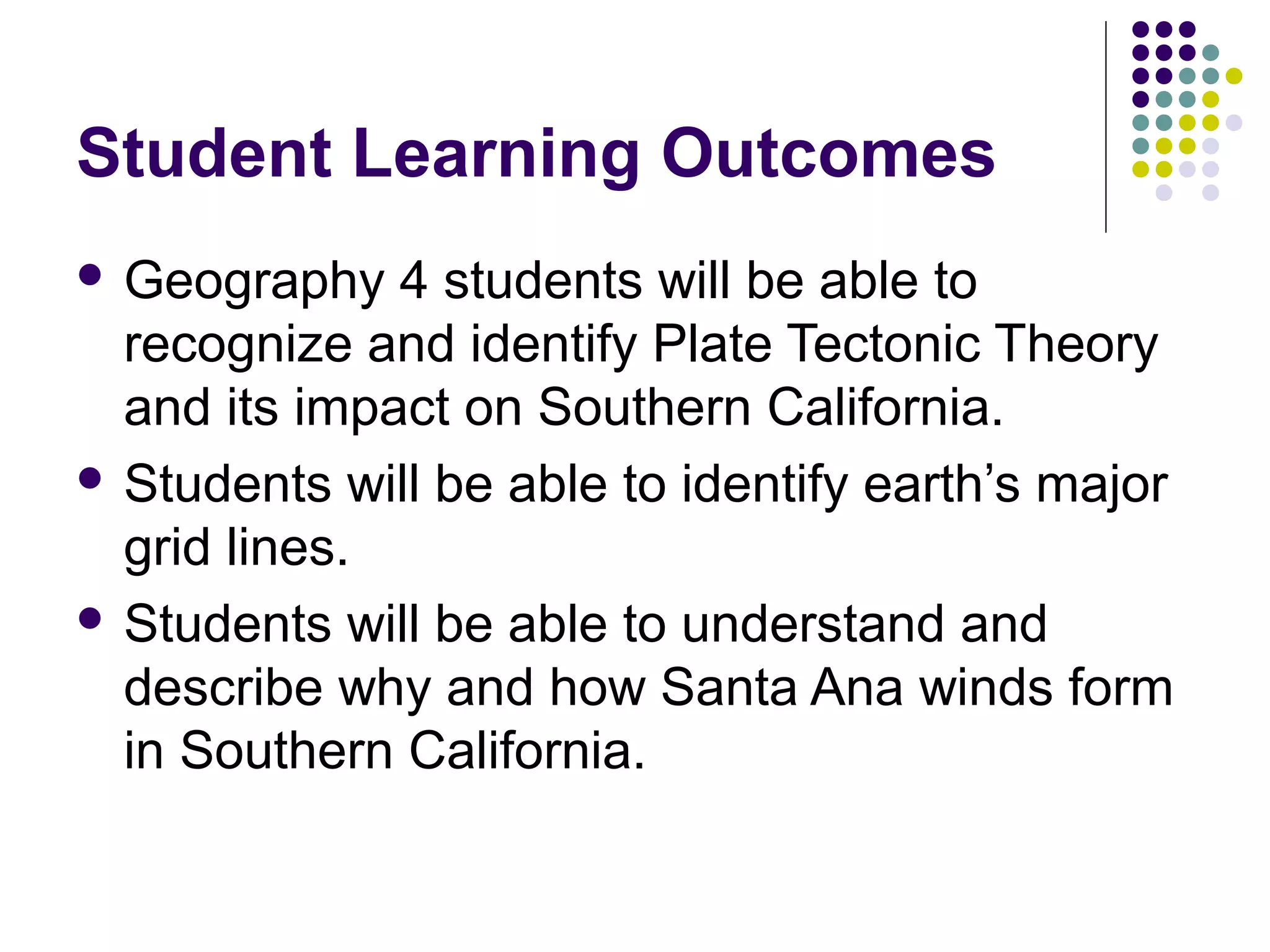 Student Learning Outcomes
 Geography

4 students will be able to
recognize and identify Plate Tectonic Theory
and its impact on Southern California.
 Students will be able to identify earth’s major
grid lines.
 Students will be able to understand and
describe why and how Santa Ana winds form
in Southern California.

 