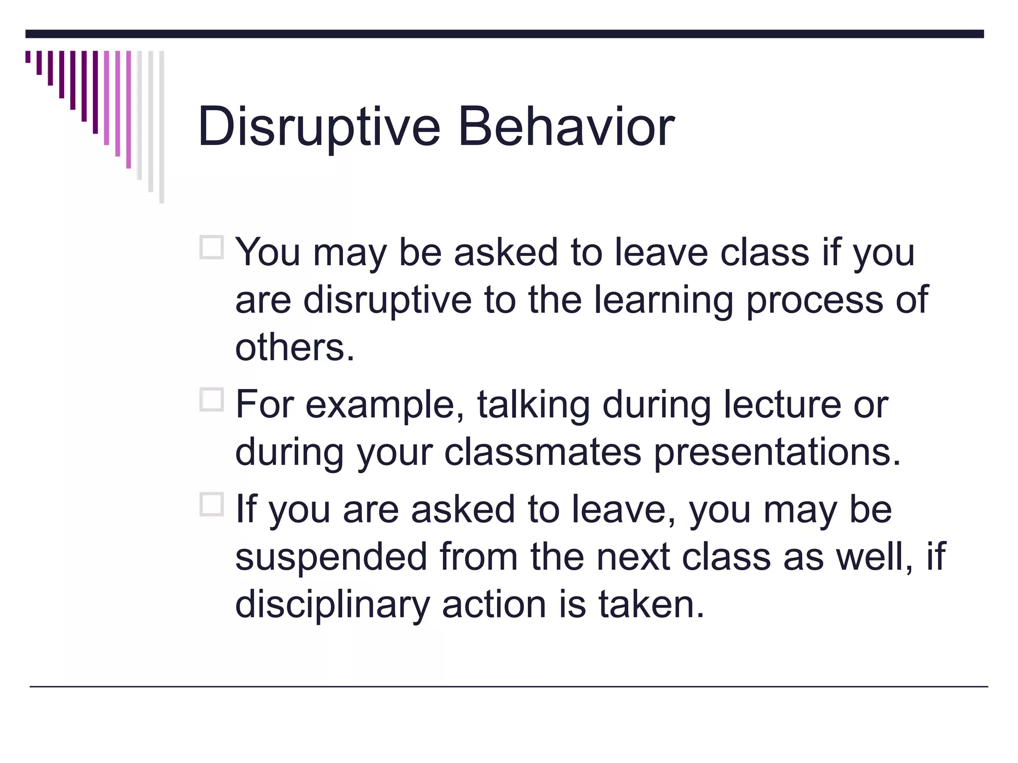 Disruptive Behavior
 You may be asked to leave class if you

are disruptive to the learning process of
others.
 For example, talking during lecture or
during your classmates presentations.
 If you are asked to leave, you may be
suspended from the next class as well, if
disciplinary action is taken.

 