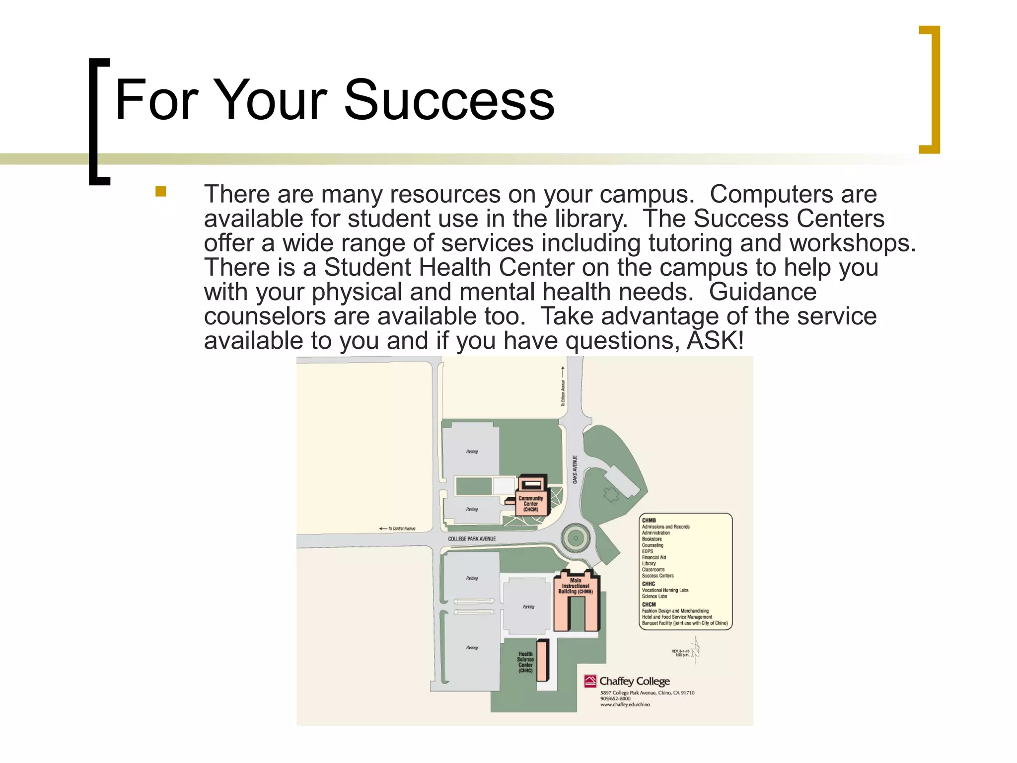 For Your Success


There are many resources on your campus. Computers are
available for student use in the library. The Success Centers
offer a wide range of services including tutoring and workshops.
There is a Student Health Center on the campus to help you
with your physical and mental health needs. Guidance
counselors are available too. Take advantage of the service
available to you and if you have questions, ASK!

 