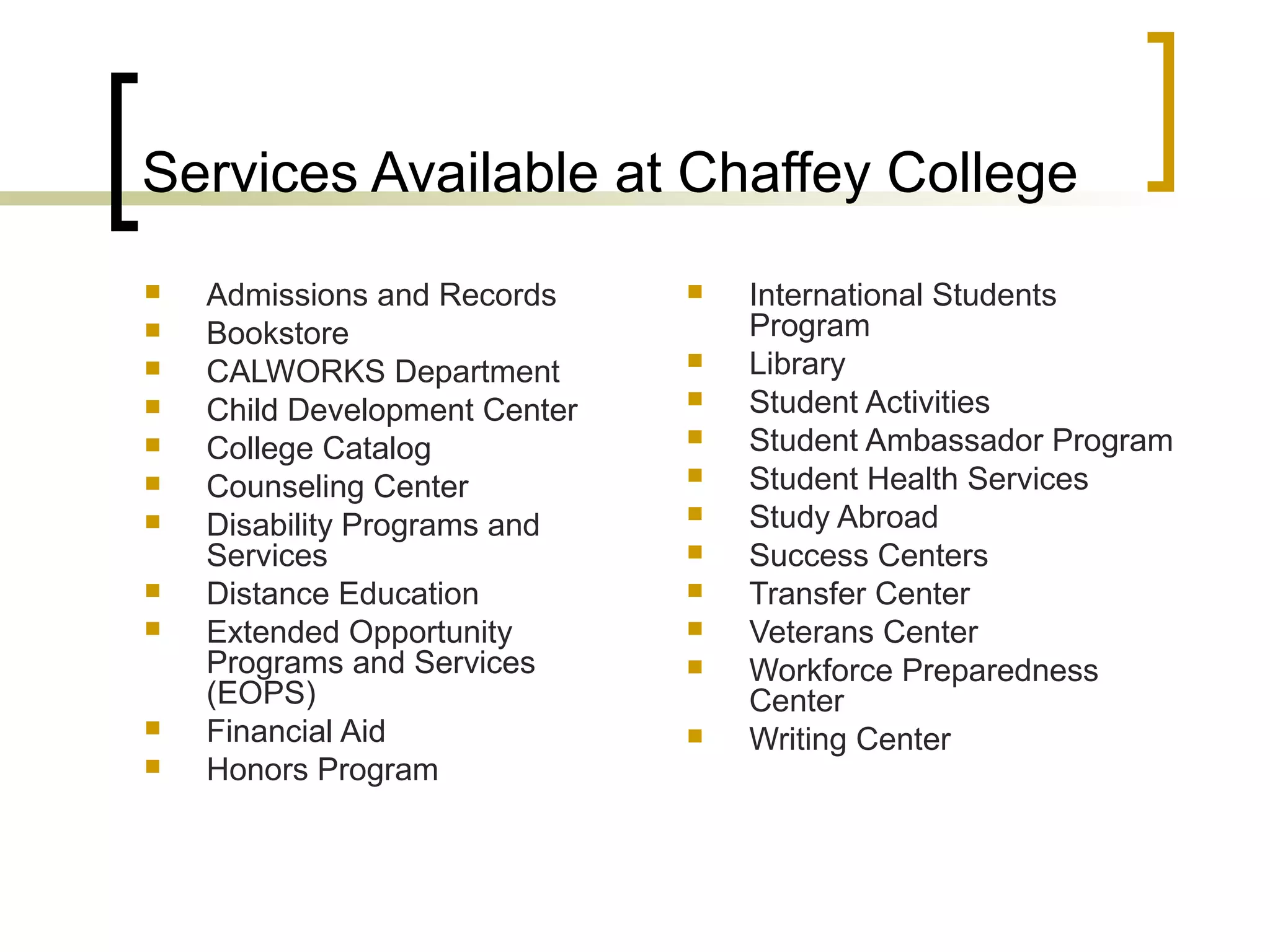 Services Available at Chaffey College













Admissions and Records
Bookstore
CALWORKS Department
Child Development Center
College Catalog
Counseling Center
Disability Programs and
Services
Distance Education
Extended Opportunity
Programs and Services
(EOPS)
Financial Aid
Honors Program













International Students
Program
Library
Student Activities
Student Ambassador Program
Student Health Services
Study Abroad
Success Centers
Transfer Center
Veterans Center
Workforce Preparedness
Center
Writing Center

 