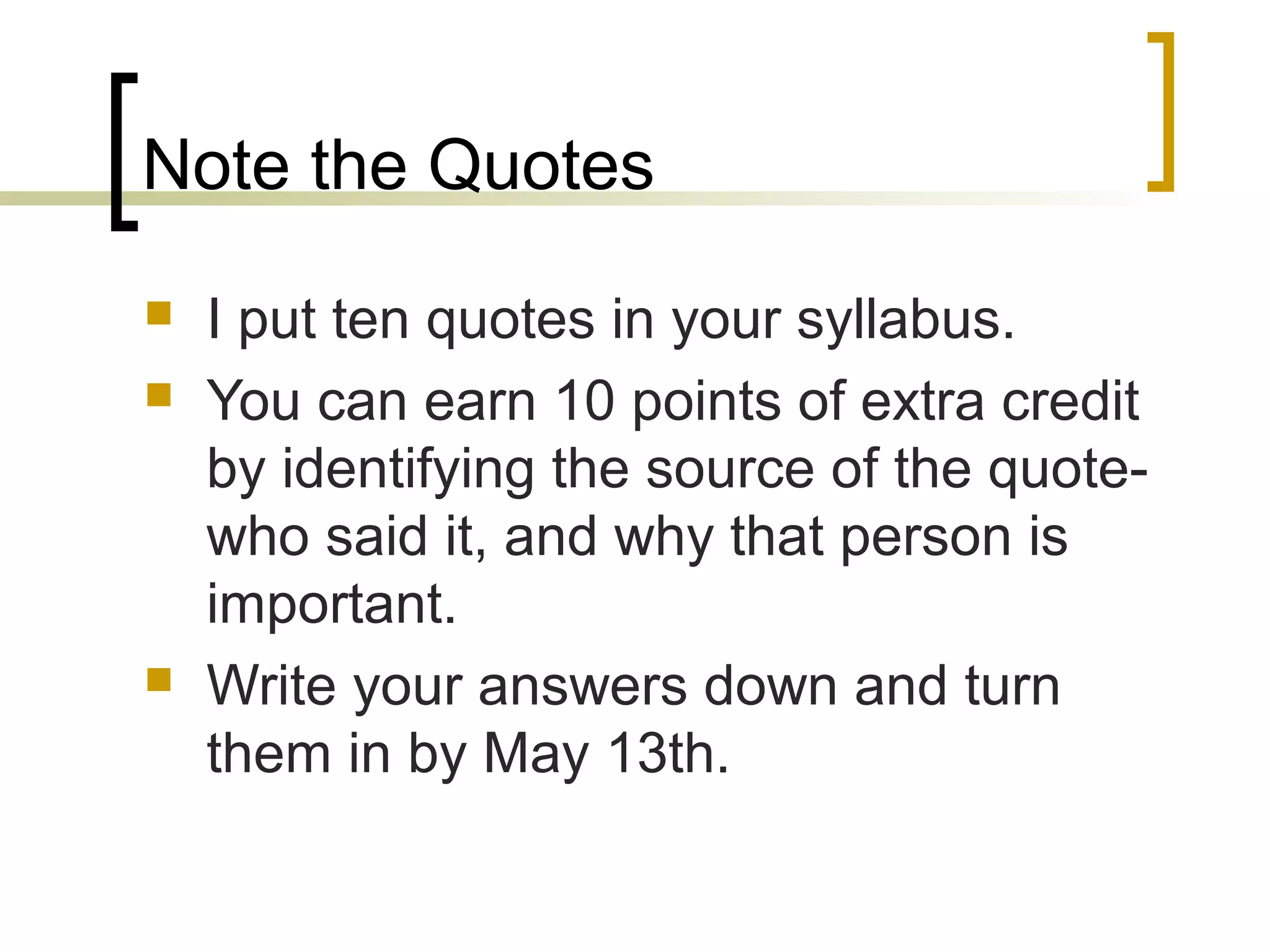 Note the Quotes





I put ten quotes in your syllabus.
You can earn 10 points of extra credit
by identifying the source of the quotewho said it, and why that person is
important.
Write your answers down and turn
them in by May 13th.

 