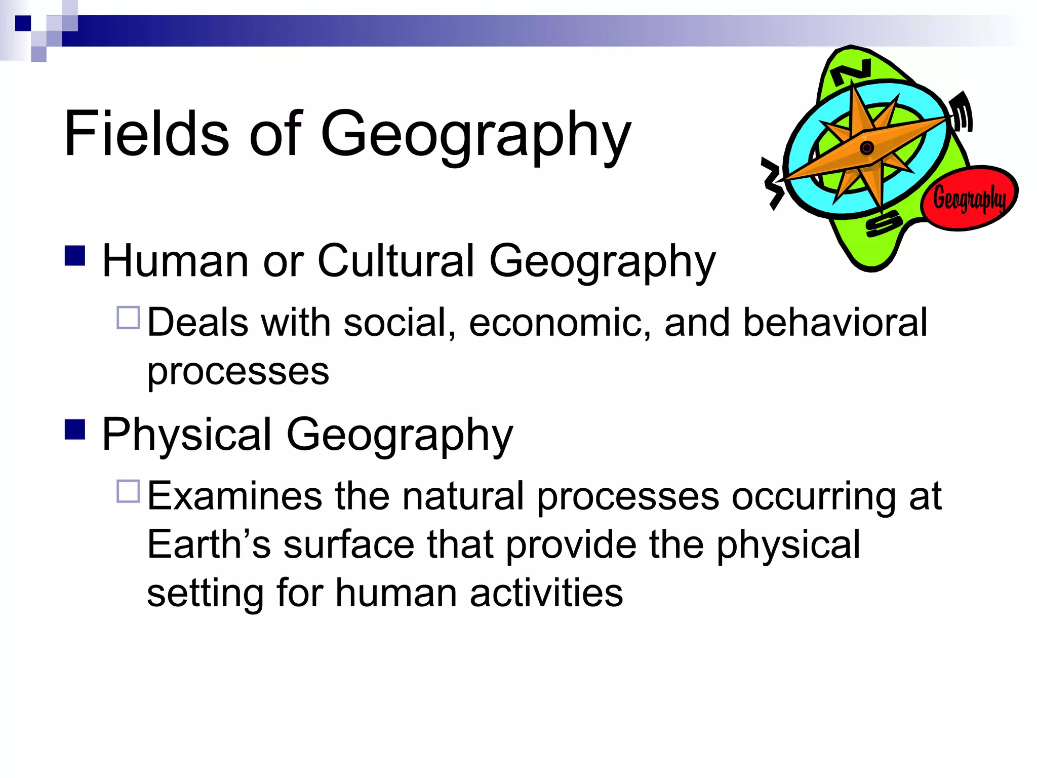 Fields of Geography


Human or Cultural Geography
 Deals

with social, economic, and behavioral
processes



Physical Geography
 Examines

the natural processes occurring at
Earth’s surface that provide the physical
setting for human activities

 