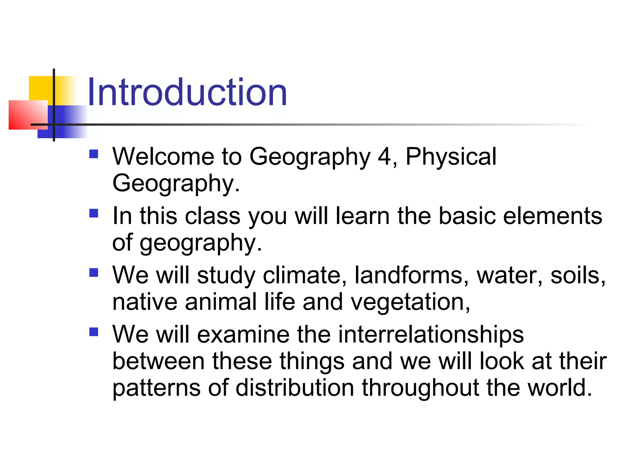 Introduction








Welcome to Geography 4, Physical
Geography.
In this class you will learn the basic elements
of geography.
We will study climate, landforms, water, soils,
native animal life and vegetation,
We will examine the interrelationships
between these things and we will look at their
patterns of distribution throughout the world.

 