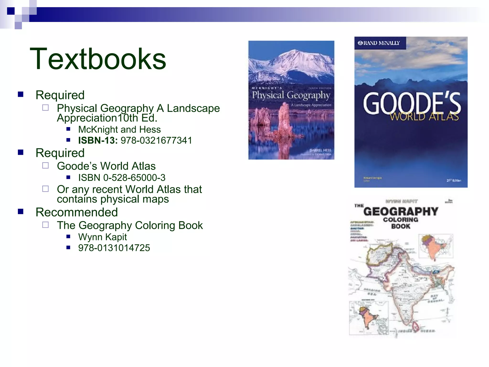 Textbooks


Required


Physical Geography A Landscape
Appreciation10th Ed.





Required


Goode’s World Atlas






McKnight and Hess
ISBN-13: 978-0321677341

ISBN 0-528-65000-3

Or any recent World Atlas that
contains physical maps

Recommended


The Geography Coloring Book



Wynn Kapit
978-0131014725

 