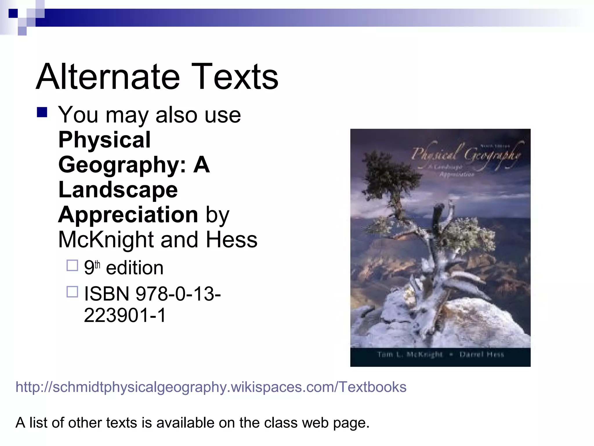 Alternate Texts


You may also use
Physical
Geography: A
Landscape
Appreciation by
McKnight and Hess
 9th

edition
 ISBN 978-0-13223901-1

http://schmidtphysicalgeography.wikispaces.com/Textbooks
A list of other texts is available on the class web page.

 
