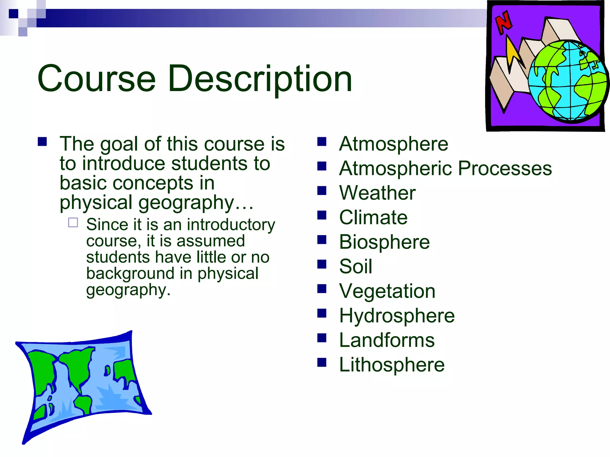 Course Description


The goal of this course is
to introduce students to
basic concepts in
physical geography…


Since it is an introductory
course, it is assumed
students have little or no
background in physical
geography.












Atmosphere
Atmospheric Processes
Weather
Climate
Biosphere
Soil
Vegetation
Hydrosphere
Landforms
Lithosphere

 