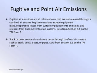 Fugitive and Point Air EmissionsFugitive air emissions are all releases to air that are not released through a confined air stream. Fugitive emissions include equipment leaks, evaporative losses from surface impoundments and spills, and releases from building ventilation systems. Data from Section 5.1 on the TRI Form R.