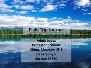 Field Trip Journal  Adela Lopez Professor Schmidt Chino, Mondays @ 1 Geography 5 Section 63650 