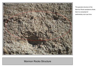 Mormon Rocks Structure
The granular structure of the
Mormon Rocks sandstone shows
that it is comprised of
sedimentary rock over time.
 