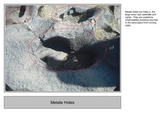 Metate Holes
Metate Holes are holes in the
large rocks near waterfalls and
rapids. They are created by
small pebbles revolving very fast
in the same place from running
water.
 