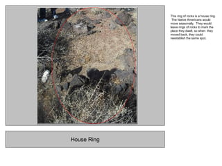 House Ring
This ring of rocks is a house ring.
The Native Americans would
move seasonally. They would
leave rings of rocks to mark the
place they dwelt, so when they
moved back, they could
reestablish the same spot.
 