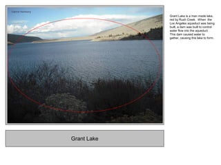 Grant Lake
Grant Lake is a man made lake,
red by Rush Creek. When the
Los Angeles aqueduct was being
built, a dam was built to control
water flow into the aqueduct.
This dam caused water to
gather, causing this lake to form.
 