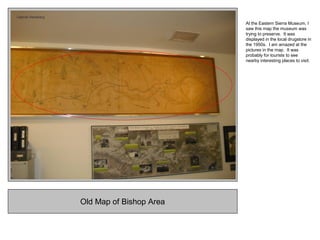 Old Map of Bishop Area
At the Eastern Sierra Museum, I
saw this map the museum was
trying to preserve. It was
displayed in the local drugstore in
the 1950s. I am amazed at the
pictures in the map. It was
probably for tourists to see
nearby interesting places to visit.
 