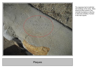 Plaques
The Japanese had to build their
own buildings at the camp. Many
would put there names in the
concrete foundations or like this
in what was probably a fountain
in the main square.
 