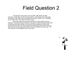 Field Question 2
At Cinder Hill, I saw a cinder cone, lava flows, alluvial fans and other
volcanoes. Cinder Hill is a cinder cone type volcano. In the picture on the next page,
the lava flow is the darker area at the side of the mountain, circled in red. The alluvial
fan is circled in blue. The volcano is circled in green.
Near Fossil Falls, there were three evidences of former Native American
habitation. First was the chips of obsidian on the ground. Native Americans would travel
to volcanoes and collect obsidian, so they could make arrowheads and other tools.
Second are the house rings. Native Americans would mark the spot of their homes, so
when they returned from seasonal migration, they could resettle in the same spot. The
third evidence is the petroglyphs drawn on the rocks.
3
 