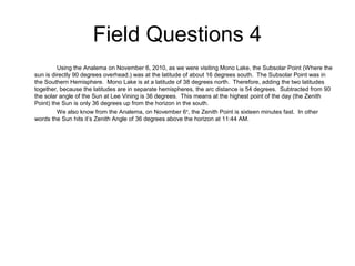 Field Questions 4
Using the Analema on November 6, 2010, as we were visiting Mono Lake, the Subsolar Point (Where the
sun is directly 90 degrees overhead.) was at the latitude of about 16 degrees south. The Subsolar Point was in
the Southern Hemisphere. Mono Lake is at a latitude of 38 degrees north. Therefore, adding the two latitudes
together, because the latitudes are in separate hemispheres, the arc distance is 54 degrees. Subtracted from 90
the solar angle of the Sun at Lee Vining is 36 degrees. This means at the highest point of the day (the Zenith
Point) the Sun is only 36 degrees up from the horizon in the south.
We also know from the Analema, on November 6th
, the Zenith Point is sixteen minutes fast. In other
words the Sun hits it’s Zenith Angle of 36 degrees above the horizon at 11:44 AM.
 