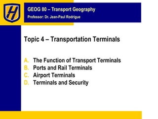 GEOG 80 – Transport Geography
Professor: Dr. Jean-Paul Rodrigue
Topic 4 – Transportation Terminals
A. The Function of Transport Terminals
B. Ports and Rail Terminals
C. Airport Terminals
D. Terminals and Security
 