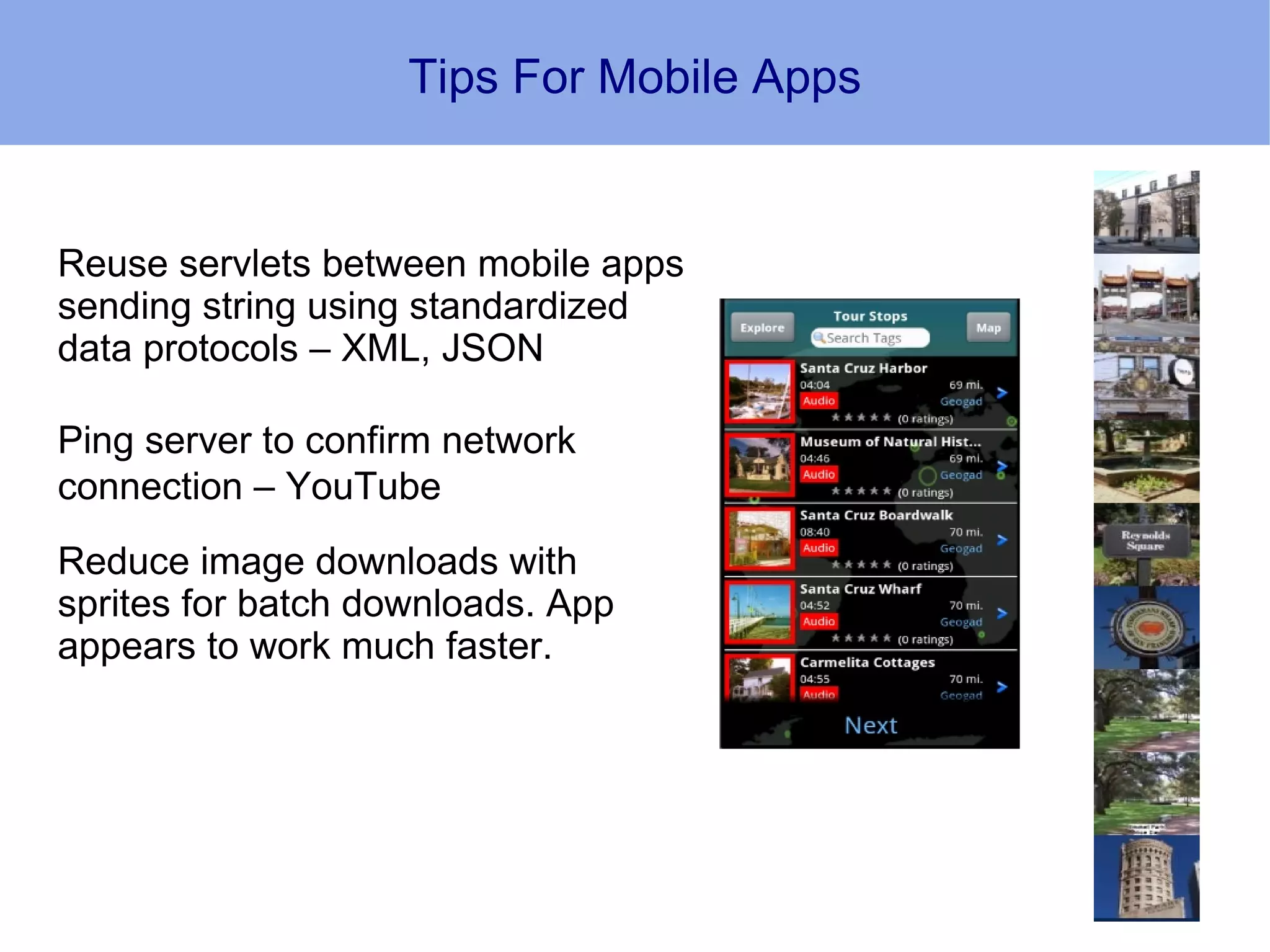 Tips For Mobile Apps


Reuse servlets between mobile apps
sending string using standardized
data protocols – XML, JSON

Ping server to confirm network
connection – YouTube
Reduce image downloads with
sprites for batch downloads. App
appears to work much faster.
 