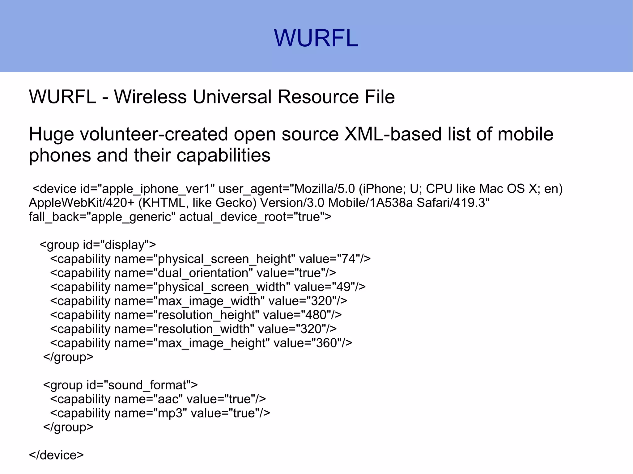 WURFL

WURFL - Wireless Universal Resource File
Huge volunteer-created open source XML-based list of mobile
phones and their capabilities
 <device id="apple_iphone_ver1" user_agent="Mozilla/5.0 (iPhone; U; CPU like Mac OS X; en)
AppleWebKit/420+ (KHTML, like Gecko) Version/3.0 Mobile/1A538a Safari/419.3"
fall_back="apple_generic" actual_device_root="true">

 <group id="display">
  <capability name="physical_screen_height" value="74"/>
  <capability name="dual_orientation" value="true"/>
  <capability name="physical_screen_width" value="49"/>
  <capability name="max_image_width" value="320"/>
  <capability name="resolution_height" value="480"/>
  <capability name="resolution_width" value="320"/>
  <capability name="max_image_height" value="360"/>
 </group>

  <group id="sound_format">
   <capability name="aac" value="true"/>
   <capability name="mp3" value="true"/>
  </group>

</device>
 