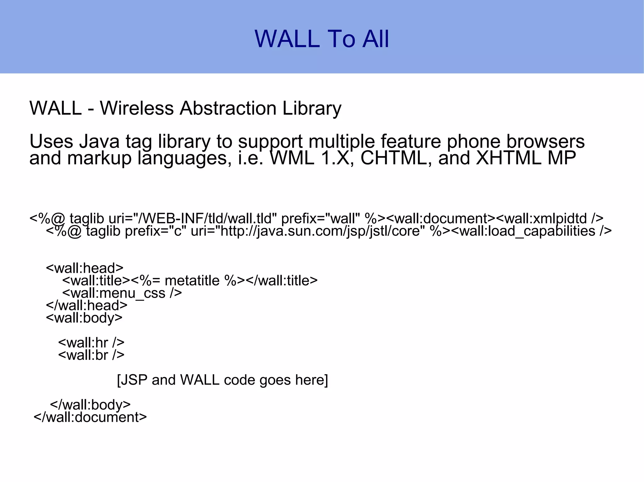 WALL To All

WALL - Wireless Abstraction Library
Uses Java tag library to support multiple feature phone browsers
and markup languages, i.e. WML 1.X, CHTML, and XHTML MP


<%@ taglib uri="/WEB-INF/tld/wall.tld" prefix="wall" %><wall:document><wall:xmlpidtd />
  <%@ taglib prefix="c" uri="http://java.sun.com/jsp/jstl/core" %><wall:load_capabilities />

  <wall:head>
    <wall:title><%= metatitle %></wall:title>
    <wall:menu_css />
  </wall:head>
  <wall:body>
    <wall:hr />
    <wall:br />
             [JSP and WALL code goes here]
  </wall:body>
</wall:document>
 