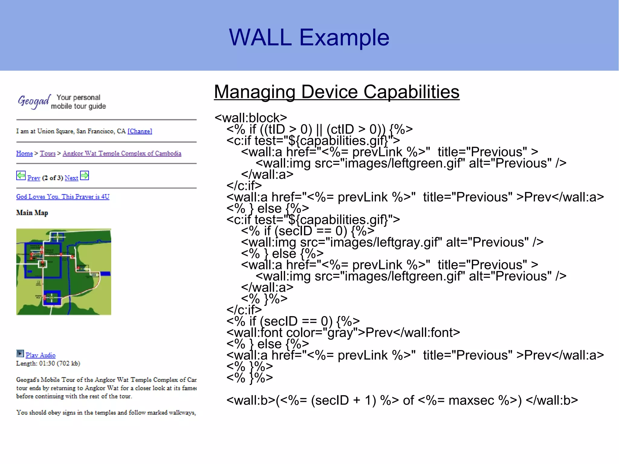 WALL Example

Managing Device Capabilities
<wall:block>
 <% if ((tID > 0) || (ctID > 0)) {%>
 <c:if test="${capabilities.gif}">
    <wall:a href="<%= prevLink %>" title="Previous" >
       <wall:img src="images/leftgreen.gif" alt="Previous" />
    </wall:a>
 </c:if>
 <wall:a href="<%= prevLink %>" title="Previous" >Prev</wall:a>
 <% } else {%>
 <c:if test="${capabilities.gif}">
    <% if (secID == 0) {%>
    <wall:img src="images/leftgray.gif" alt="Previous" />
    <% } else {%>
    <wall:a href="<%= prevLink %>" title="Previous" >
       <wall:img src="images/leftgreen.gif" alt="Previous" />
    </wall:a>
    <% }%>
 </c:if>
 <% if (secID == 0) {%>
 <wall:font color="gray">Prev</wall:font>
 <% } else {%>
 <wall:a href="<%= prevLink %>" title="Previous" >Prev</wall:a>
 <% }%>
 <% }%>
 <wall:b>(<%= (secID + 1) %> of <%= maxsec %>) </wall:b>
 