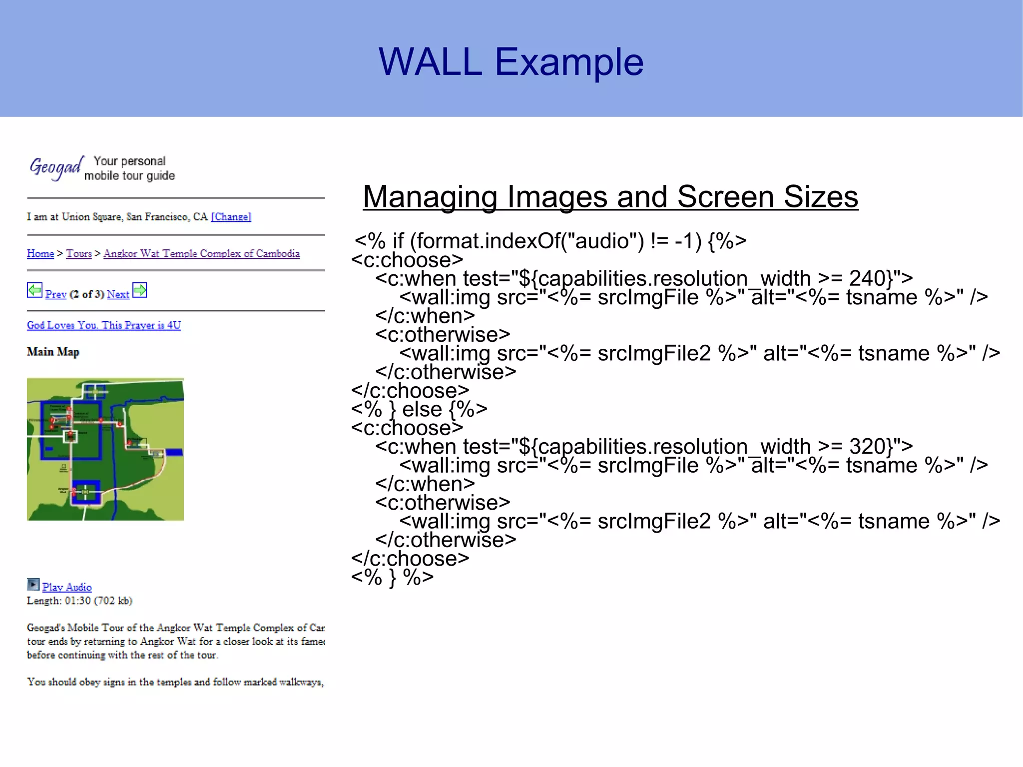WALL Example


 Managing Images and Screen Sizes
<% if (format.indexOf("audio") != -1) {%>
<c:choose>
  <c:when test="${capabilities.resolution_width >= 240}">
     <wall:img src="<%= srcImgFile %>" alt="<%= tsname %>" />
  </c:when>
  <c:otherwise>
     <wall:img src="<%= srcImgFile2 %>" alt="<%= tsname %>" />
  </c:otherwise>
</c:choose>
<% } else {%>
<c:choose>
  <c:when test="${capabilities.resolution_width >= 320}">
     <wall:img src="<%= srcImgFile %>" alt="<%= tsname %>" />
  </c:when>
  <c:otherwise>
     <wall:img src="<%= srcImgFile2 %>" alt="<%= tsname %>" />
  </c:otherwise>
</c:choose>
<% } %>
 