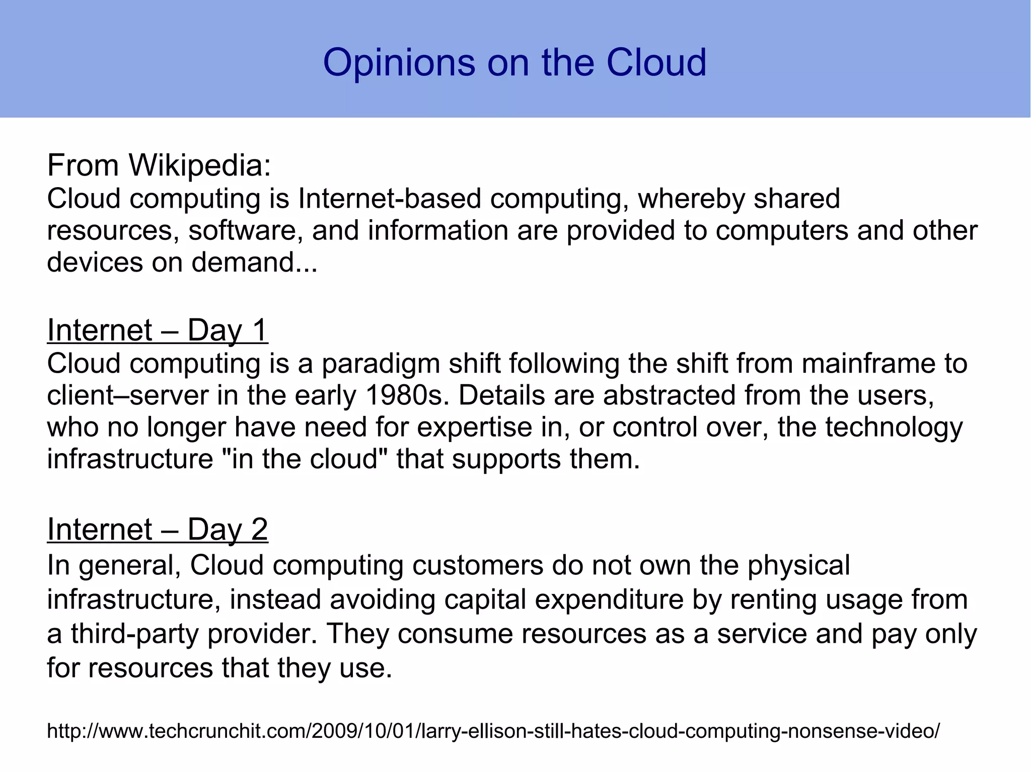 Opinions on the Cloud

From Wikipedia:
Cloud computing is Internet-based computing, whereby shared
resources, software, and information are provided to computers and other
devices on demand...

Internet – Day 1
Cloud computing is a paradigm shift following the shift from mainframe to
client–server in the early 1980s. Details are abstracted from the users,
who no longer have need for expertise in, or control over, the technology
infrastructure "in the cloud" that supports them.

Internet – Day 2
In general, Cloud computing customers do not own the physical
infrastructure, instead avoiding capital expenditure by renting usage from
a third-party provider. They consume resources as a service and pay only
for resources that they use.

http://www.techcrunchit.com/2009/10/01/larry-ellison-still-hates-cloud-computing-nonsense-video/
 