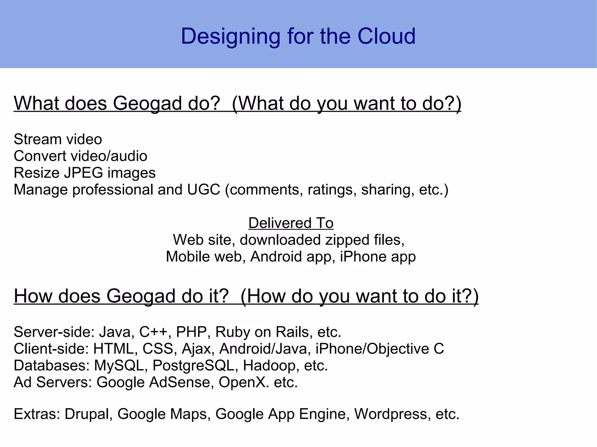 Designing for the Cloud

What does Geogad do? (What do you want to do?)
Stream video
Convert video/audio
Resize JPEG images
Manage professional and UGC (comments, ratings, sharing, etc.)

                                 Delivered To
                      Web site, downloaded zipped files,
                     Mobile web, Android app, iPhone app

How does Geogad do it? (How do you want to do it?)
Server-side: Java, C++, PHP, Ruby on Rails, etc.
Client-side: HTML, CSS, Ajax, Android/Java, iPhone/Objective C
Databases: MySQL, PostgreSQL, Hadoop, etc.
Ad Servers: Google AdSense, OpenX. etc.

Extras: Drupal, Google Maps, Google App Engine, Wordpress, etc.
 