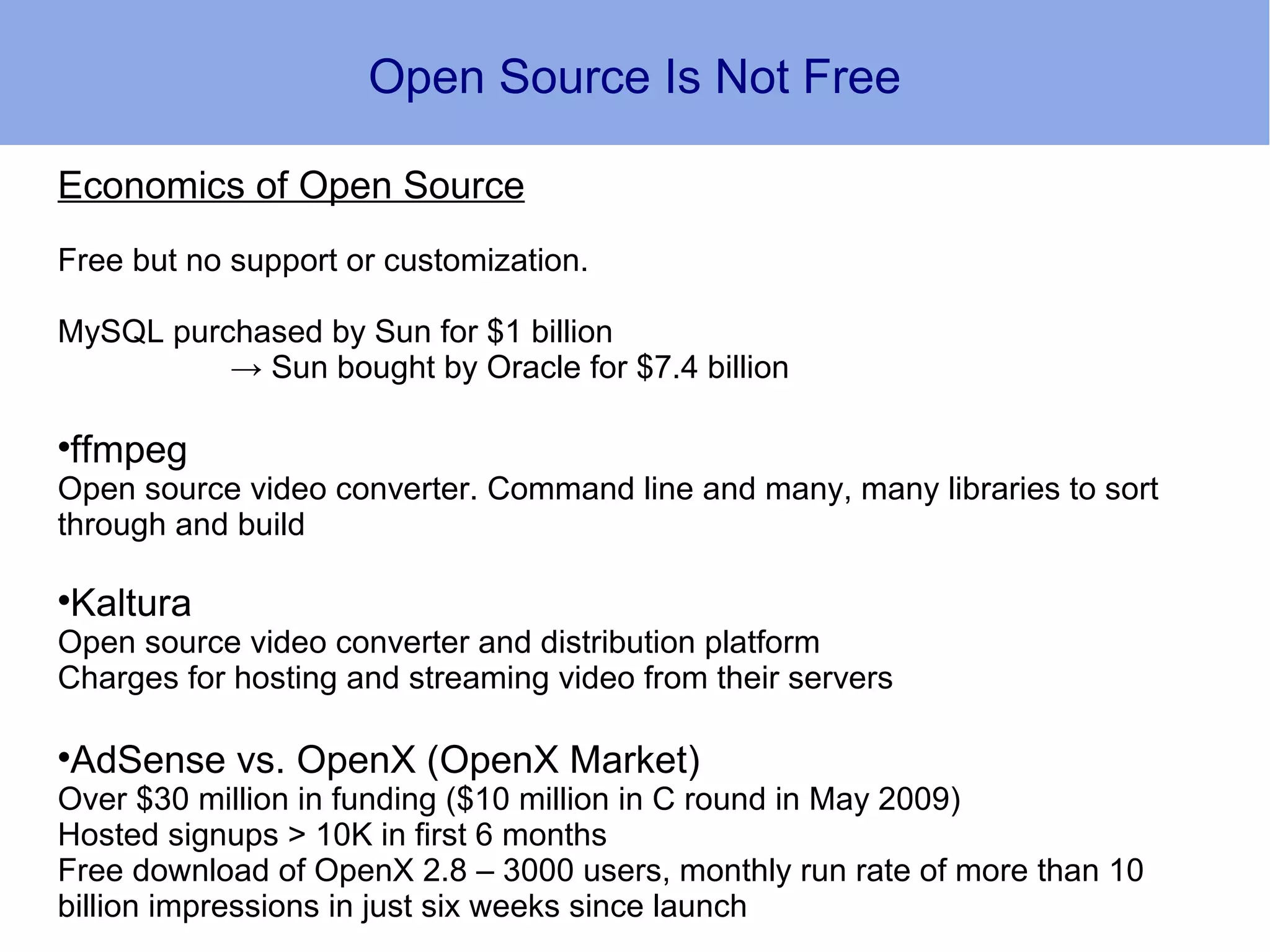 Open Source Is Not Free

Economics of Open Source
Free but no support or customization.

MySQL purchased by Sun for $1 billion
          → Sun bought by Oracle for $7.4 billion

ffmpeg


Open source video converter. Command line and many, many libraries to sort
through and build

Kaltura


Open source video converter and distribution platform
Charges for hosting and streaming video from their servers

AdSense vs. OpenX (OpenX Market)


Over $30 million in funding ($10 million in C round in May 2009)
Hosted signups > 10K in first 6 months
Free download of OpenX 2.8 – 3000 users, monthly run rate of more than 10
billion impressions in just six weeks since launch
 