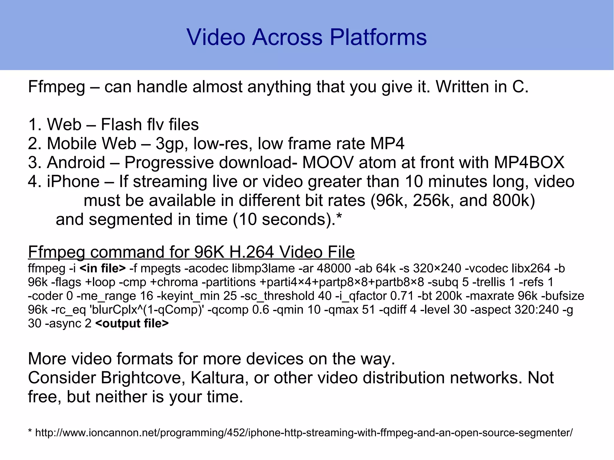 Video Across Platforms

Ffmpeg – can handle almost anything that you give it. Written in C.

1. Web – Flash flv files
2. Mobile Web – 3gp, low-res, low frame rate MP4
3. Android – Progressive download- MOOV atom at front with MP4BOX
4. iPhone – If streaming live or video greater than 10 minutes long, video
       must be available in different bit rates (96k, 256k, and 800k)
    and segmented in time (10 seconds).*
Ffmpeg command for 96K H.264 Video File
ffmpeg -i <in file> -f mpegts -acodec libmp3lame -ar 48000 -ab 64k -s 320×240 -vcodec libx264 -b
96k -flags +loop -cmp +chroma -partitions +parti4×4+partp8×8+partb8×8 -subq 5 -trellis 1 -refs 1
-coder 0 -me_range 16 -keyint_min 25 -sc_threshold 40 -i_qfactor 0.71 -bt 200k -maxrate 96k -bufsize
96k -rc_eq 'blurCplx^(1-qComp)' -qcomp 0.6 -qmin 10 -qmax 51 -qdiff 4 -level 30 -aspect 320:240 -g
30 -async 2 <output file>

More video formats for more devices on the way.
Consider Brightcove, Kaltura, or other video distribution networks. Not
free, but neither is your time.
* http://www.ioncannon.net/programming/452/iphone-http-streaming-with-ffmpeg-and-an-open-source-segmenter/
 